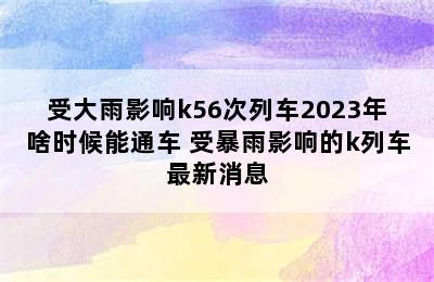 受大雨影响k56次列车2023年啥时候能通车 受暴雨影响的k列车最新消息